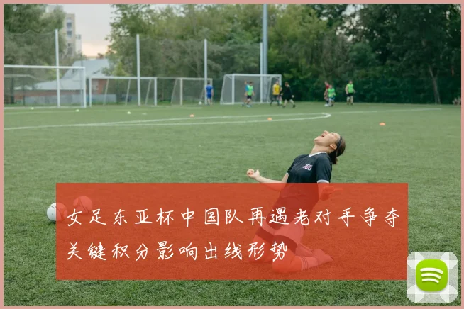 女足东亚杯中国队再遇老对手争夺关键积分影响出线形势