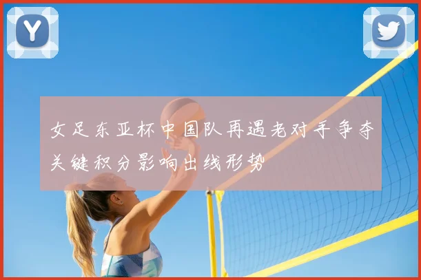 女足东亚杯中国队再遇老对手争夺关键积分影响出线形势