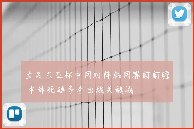 女足东亚杯中国对阵韩国赛前前瞻 中韩死磕争夺出线关键战